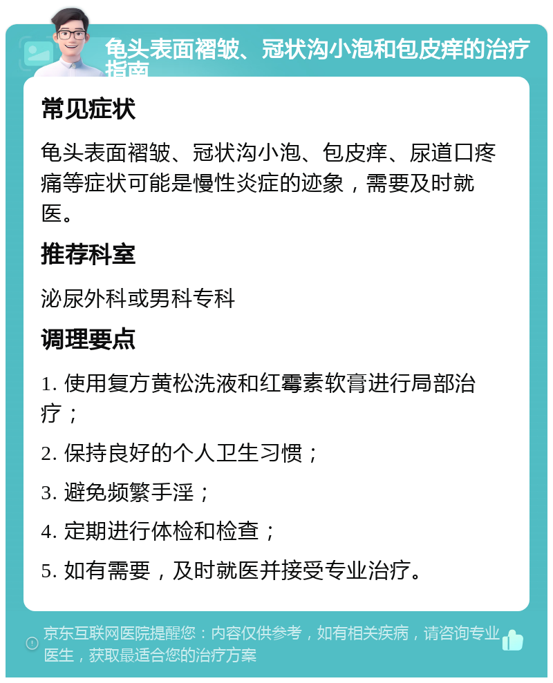 龟头表面褶皱、冠状沟小泡和包皮痒的治疗指南 常见症状 龟头表面褶皱、冠状沟小泡、包皮痒、尿道口疼痛等症状可能是慢性炎症的迹象，需要及时就医。 推荐科室 泌尿外科或男科专科 调理要点 1. 使用复方黄松洗液和红霉素软膏进行局部治疗； 2. 保持良好的个人卫生习惯； 3. 避免频繁手淫； 4. 定期进行体检和检查； 5. 如有需要，及时就医并接受专业治疗。