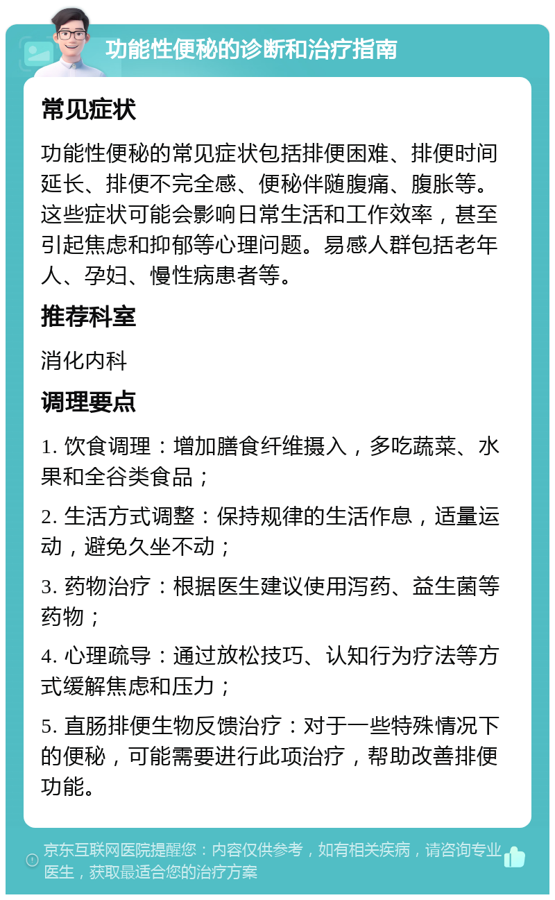 功能性便秘的诊断和治疗指南 常见症状 功能性便秘的常见症状包括排便困难、排便时间延长、排便不完全感、便秘伴随腹痛、腹胀等。这些症状可能会影响日常生活和工作效率，甚至引起焦虑和抑郁等心理问题。易感人群包括老年人、孕妇、慢性病患者等。 推荐科室 消化内科 调理要点 1. 饮食调理：增加膳食纤维摄入，多吃蔬菜、水果和全谷类食品； 2. 生活方式调整：保持规律的生活作息，适量运动，避免久坐不动； 3. 药物治疗：根据医生建议使用泻药、益生菌等药物； 4. 心理疏导：通过放松技巧、认知行为疗法等方式缓解焦虑和压力； 5. 直肠排便生物反馈治疗：对于一些特殊情况下的便秘，可能需要进行此项治疗，帮助改善排便功能。