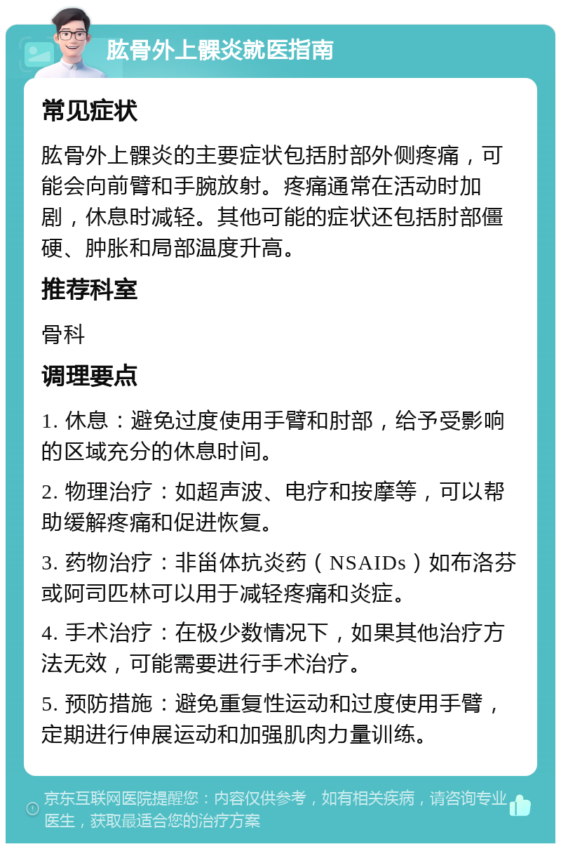 肱骨外上髁炎就医指南 常见症状 肱骨外上髁炎的主要症状包括肘部外侧疼痛，可能会向前臂和手腕放射。疼痛通常在活动时加剧，休息时减轻。其他可能的症状还包括肘部僵硬、肿胀和局部温度升高。 推荐科室 骨科 调理要点 1. 休息：避免过度使用手臂和肘部，给予受影响的区域充分的休息时间。 2. 物理治疗：如超声波、电疗和按摩等，可以帮助缓解疼痛和促进恢复。 3. 药物治疗：非甾体抗炎药（NSAIDs）如布洛芬或阿司匹林可以用于减轻疼痛和炎症。 4. 手术治疗：在极少数情况下，如果其他治疗方法无效，可能需要进行手术治疗。 5. 预防措施：避免重复性运动和过度使用手臂，定期进行伸展运动和加强肌肉力量训练。