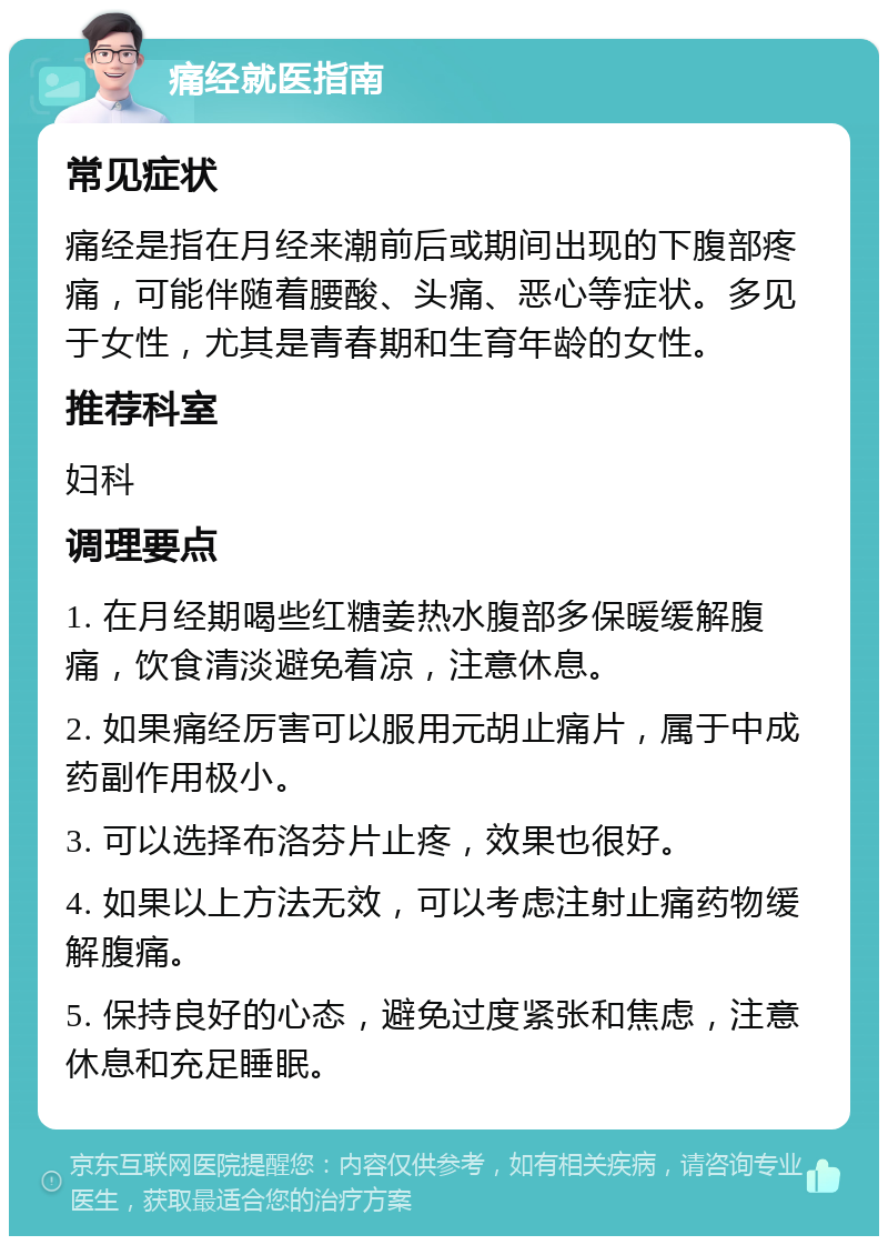 痛经就医指南 常见症状 痛经是指在月经来潮前后或期间出现的下腹部疼痛，可能伴随着腰酸、头痛、恶心等症状。多见于女性，尤其是青春期和生育年龄的女性。 推荐科室 妇科 调理要点 1. 在月经期喝些红糖姜热水腹部多保暖缓解腹痛，饮食清淡避免着凉，注意休息。 2. 如果痛经厉害可以服用元胡止痛片，属于中成药副作用极小。 3. 可以选择布洛芬片止疼，效果也很好。 4. 如果以上方法无效，可以考虑注射止痛药物缓解腹痛。 5. 保持良好的心态，避免过度紧张和焦虑，注意休息和充足睡眠。