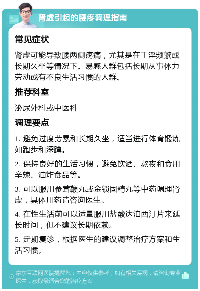 肾虚引起的腰疼调理指南 常见症状 肾虚可能导致腰两侧疼痛，尤其是在手淫频繁或长期久坐等情况下。易感人群包括长期从事体力劳动或有不良生活习惯的人群。 推荐科室 泌尿外科或中医科 调理要点 1. 避免过度劳累和长期久坐，适当进行体育锻炼如跑步和深蹲。 2. 保持良好的生活习惯，避免饮酒、熬夜和食用辛辣、油炸食品等。 3. 可以服用参茸鞭丸或金锁固精丸等中药调理肾虚，具体用药请咨询医生。 4. 在性生活前可以适量服用盐酸达泊西汀片来延长时间，但不建议长期依赖。 5. 定期复诊，根据医生的建议调整治疗方案和生活习惯。