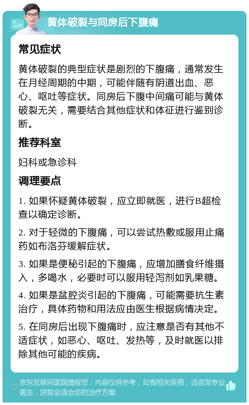 黄体破裂与同房后下腹痛 常见症状 黄体破裂的典型症状是剧烈的下腹痛，通常发生在月经周期的中期，可能伴随有阴道出血、恶心、呕吐等症状。同房后下腹中间痛可能与黄体破裂无关，需要结合其他症状和体征进行鉴别诊断。 推荐科室 妇科或急诊科 调理要点 1. 如果怀疑黄体破裂，应立即就医，进行B超检查以确定诊断。 2. 对于轻微的下腹痛，可以尝试热敷或服用止痛药如布洛芬缓解症状。 3. 如果是便秘引起的下腹痛，应增加膳食纤维摄入，多喝水，必要时可以服用轻泻剂如乳果糖。 4. 如果是盆腔炎引起的下腹痛，可能需要抗生素治疗，具体药物和用法应由医生根据病情决定。 5. 在同房后出现下腹痛时，应注意是否有其他不适症状，如恶心、呕吐、发热等，及时就医以排除其他可能的疾病。