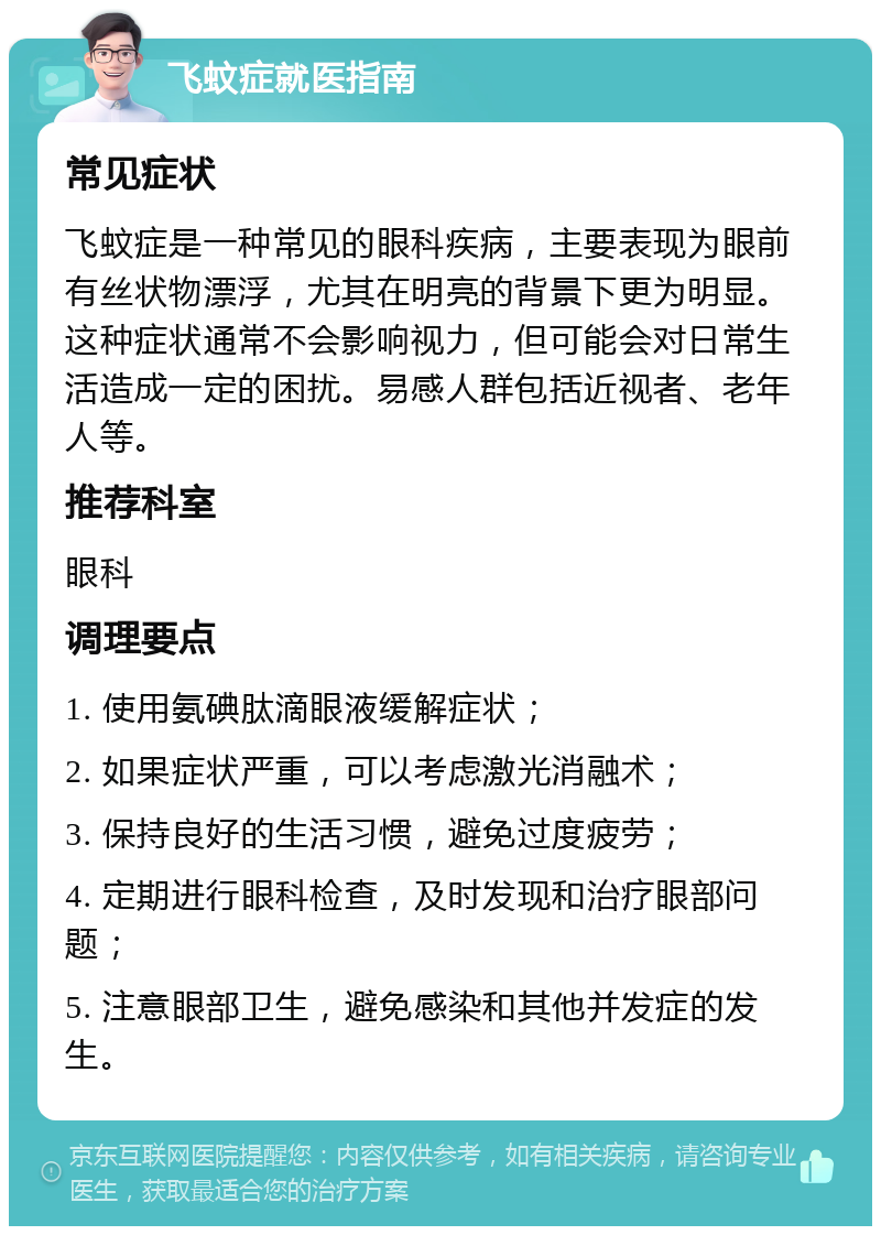 飞蚊症就医指南 常见症状 飞蚊症是一种常见的眼科疾病，主要表现为眼前有丝状物漂浮，尤其在明亮的背景下更为明显。这种症状通常不会影响视力，但可能会对日常生活造成一定的困扰。易感人群包括近视者、老年人等。 推荐科室 眼科 调理要点 1. 使用氨碘肽滴眼液缓解症状； 2. 如果症状严重，可以考虑激光消融术； 3. 保持良好的生活习惯，避免过度疲劳； 4. 定期进行眼科检查，及时发现和治疗眼部问题； 5. 注意眼部卫生，避免感染和其他并发症的发生。