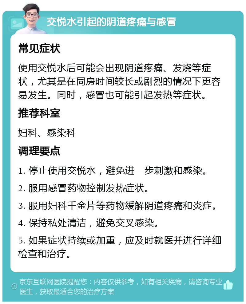 交悦水引起的阴道疼痛与感冒 常见症状 使用交悦水后可能会出现阴道疼痛、发烧等症状，尤其是在同房时间较长或剧烈的情况下更容易发生。同时，感冒也可能引起发热等症状。 推荐科室 妇科、感染科 调理要点 1. 停止使用交悦水，避免进一步刺激和感染。 2. 服用感冒药物控制发热症状。 3. 服用妇科千金片等药物缓解阴道疼痛和炎症。 4. 保持私处清洁，避免交叉感染。 5. 如果症状持续或加重，应及时就医并进行详细检查和治疗。