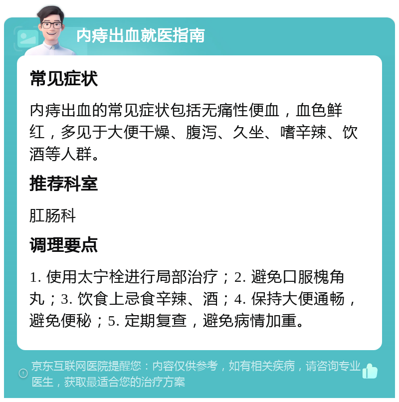 内痔出血就医指南 常见症状 内痔出血的常见症状包括无痛性便血，血色鲜红，多见于大便干燥、腹泻、久坐、嗜辛辣、饮酒等人群。 推荐科室 肛肠科 调理要点 1. 使用太宁栓进行局部治疗；2. 避免口服槐角丸；3. 饮食上忌食辛辣、酒；4. 保持大便通畅，避免便秘；5. 定期复查，避免病情加重。