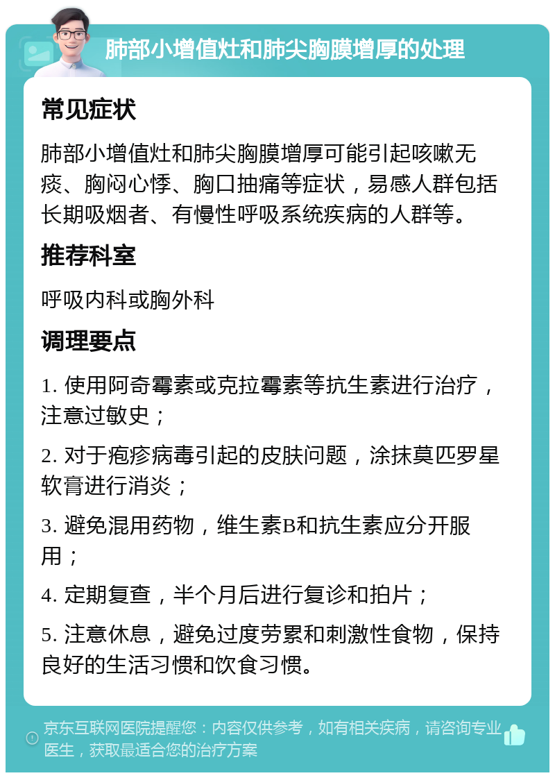 肺部小增值灶和肺尖胸膜增厚的处理 常见症状 肺部小增值灶和肺尖胸膜增厚可能引起咳嗽无痰、胸闷心悸、胸口抽痛等症状，易感人群包括长期吸烟者、有慢性呼吸系统疾病的人群等。 推荐科室 呼吸内科或胸外科 调理要点 1. 使用阿奇霉素或克拉霉素等抗生素进行治疗，注意过敏史； 2. 对于疱疹病毒引起的皮肤问题，涂抹莫匹罗星软膏进行消炎； 3. 避免混用药物，维生素B和抗生素应分开服用； 4. 定期复查，半个月后进行复诊和拍片； 5. 注意休息，避免过度劳累和刺激性食物，保持良好的生活习惯和饮食习惯。