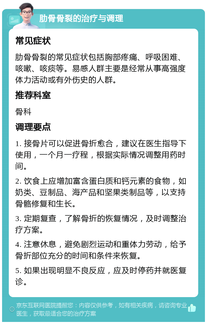 肋骨骨裂的治疗与调理 常见症状 肋骨骨裂的常见症状包括胸部疼痛、呼吸困难、咳嗽、咳痰等。易感人群主要是经常从事高强度体力活动或有外伤史的人群。 推荐科室 骨科 调理要点 1. 接骨片可以促进骨折愈合，建议在医生指导下使用，一个月一疗程，根据实际情况调整用药时间。 2. 饮食上应增加富含蛋白质和钙元素的食物，如奶类、豆制品、海产品和坚果类制品等，以支持骨骼修复和生长。 3. 定期复查，了解骨折的恢复情况，及时调整治疗方案。 4. 注意休息，避免剧烈运动和重体力劳动，给予骨折部位充分的时间和条件来恢复。 5. 如果出现明显不良反应，应及时停药并就医复诊。