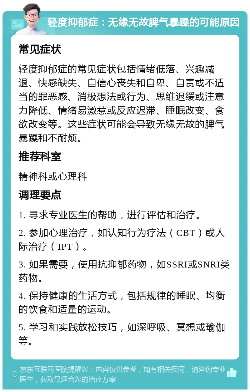 轻度抑郁症：无缘无故脾气暴躁的可能原因 常见症状 轻度抑郁症的常见症状包括情绪低落、兴趣减退、快感缺失、自信心丧失和自卑、自责或不适当的罪恶感、消极想法或行为、思维迟缓或注意力降低、情绪易激惹或反应迟滞、睡眠改变、食欲改变等。这些症状可能会导致无缘无故的脾气暴躁和不耐烦。 推荐科室 精神科或心理科 调理要点 1. 寻求专业医生的帮助，进行评估和治疗。 2. 参加心理治疗，如认知行为疗法（CBT）或人际治疗（IPT）。 3. 如果需要，使用抗抑郁药物，如SSRI或SNRI类药物。 4. 保持健康的生活方式，包括规律的睡眠、均衡的饮食和适量的运动。 5. 学习和实践放松技巧，如深呼吸、冥想或瑜伽等。