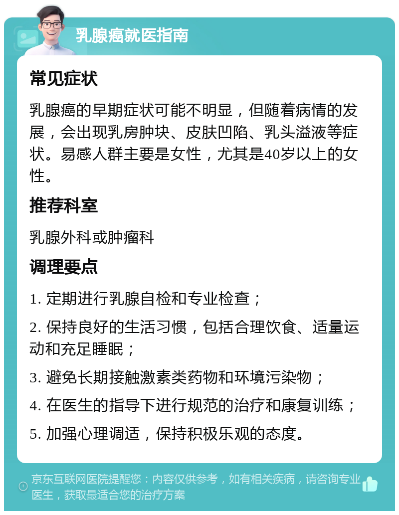 乳腺癌就医指南 常见症状 乳腺癌的早期症状可能不明显，但随着病情的发展，会出现乳房肿块、皮肤凹陷、乳头溢液等症状。易感人群主要是女性，尤其是40岁以上的女性。 推荐科室 乳腺外科或肿瘤科 调理要点 1. 定期进行乳腺自检和专业检查； 2. 保持良好的生活习惯，包括合理饮食、适量运动和充足睡眠； 3. 避免长期接触激素类药物和环境污染物； 4. 在医生的指导下进行规范的治疗和康复训练； 5. 加强心理调适，保持积极乐观的态度。