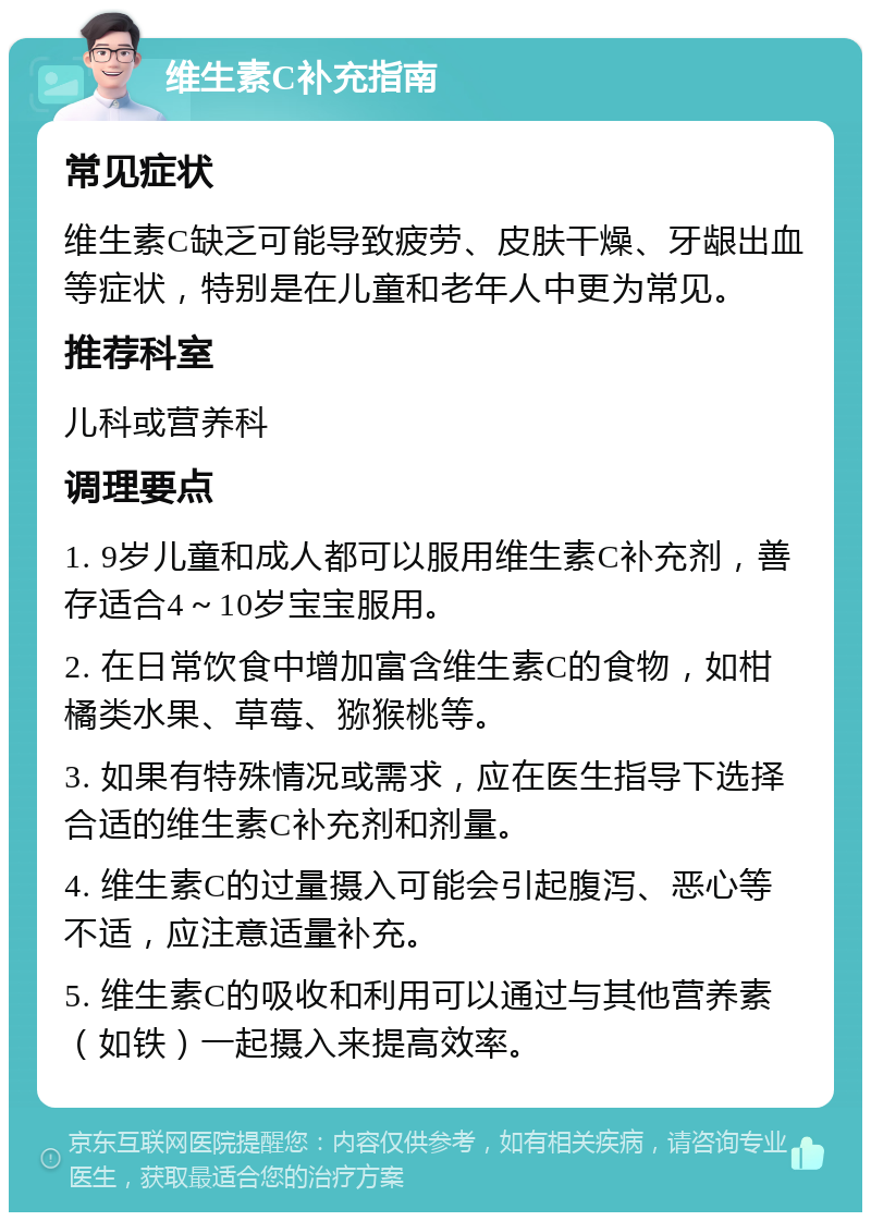 维生素C补充指南 常见症状 维生素C缺乏可能导致疲劳、皮肤干燥、牙龈出血等症状，特别是在儿童和老年人中更为常见。 推荐科室 儿科或营养科 调理要点 1. 9岁儿童和成人都可以服用维生素C补充剂，善存适合4～10岁宝宝服用。 2. 在日常饮食中增加富含维生素C的食物，如柑橘类水果、草莓、猕猴桃等。 3. 如果有特殊情况或需求，应在医生指导下选择合适的维生素C补充剂和剂量。 4. 维生素C的过量摄入可能会引起腹泻、恶心等不适，应注意适量补充。 5. 维生素C的吸收和利用可以通过与其他营养素（如铁）一起摄入来提高效率。