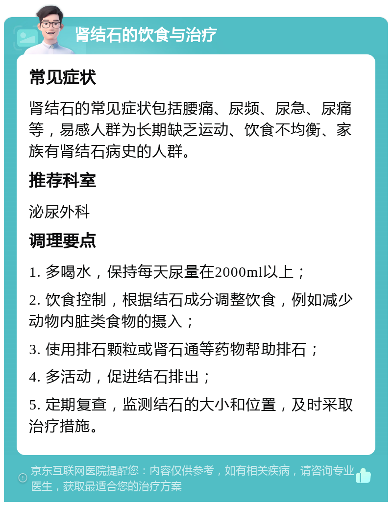 肾结石的饮食与治疗 常见症状 肾结石的常见症状包括腰痛、尿频、尿急、尿痛等，易感人群为长期缺乏运动、饮食不均衡、家族有肾结石病史的人群。 推荐科室 泌尿外科 调理要点 1. 多喝水，保持每天尿量在2000ml以上； 2. 饮食控制，根据结石成分调整饮食，例如减少动物内脏类食物的摄入； 3. 使用排石颗粒或肾石通等药物帮助排石； 4. 多活动，促进结石排出； 5. 定期复查，监测结石的大小和位置，及时采取治疗措施。