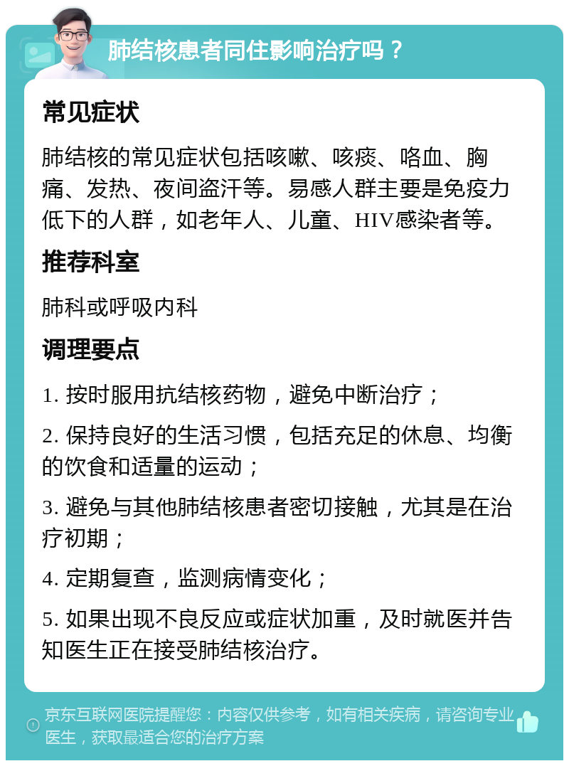 肺结核患者同住影响治疗吗？ 常见症状 肺结核的常见症状包括咳嗽、咳痰、咯血、胸痛、发热、夜间盗汗等。易感人群主要是免疫力低下的人群，如老年人、儿童、HIV感染者等。 推荐科室 肺科或呼吸内科 调理要点 1. 按时服用抗结核药物，避免中断治疗； 2. 保持良好的生活习惯，包括充足的休息、均衡的饮食和适量的运动； 3. 避免与其他肺结核患者密切接触，尤其是在治疗初期； 4. 定期复查，监测病情变化； 5. 如果出现不良反应或症状加重，及时就医并告知医生正在接受肺结核治疗。