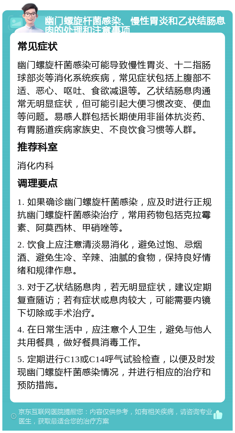 幽门螺旋杆菌感染、慢性胃炎和乙状结肠息肉的处理和注意事项 常见症状 幽门螺旋杆菌感染可能导致慢性胃炎、十二指肠球部炎等消化系统疾病，常见症状包括上腹部不适、恶心、呕吐、食欲减退等。乙状结肠息肉通常无明显症状，但可能引起大便习惯改变、便血等问题。易感人群包括长期使用非甾体抗炎药、有胃肠道疾病家族史、不良饮食习惯等人群。 推荐科室 消化内科 调理要点 1. 如果确诊幽门螺旋杆菌感染，应及时进行正规抗幽门螺旋杆菌感染治疗，常用药物包括克拉霉素、阿莫西林、甲硝唑等。 2. 饮食上应注意清淡易消化，避免过饱、忌烟酒、避免生冷、辛辣、油腻的食物，保持良好情绪和规律作息。 3. 对于乙状结肠息肉，若无明显症状，建议定期复查随访；若有症状或息肉较大，可能需要内镜下切除或手术治疗。 4. 在日常生活中，应注意个人卫生，避免与他人共用餐具，做好餐具消毒工作。 5. 定期进行C13或C14呼气试验检查，以便及时发现幽门螺旋杆菌感染情况，并进行相应的治疗和预防措施。