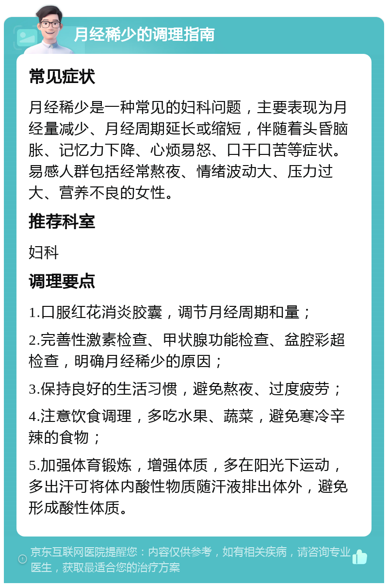 月经稀少的调理指南 常见症状 月经稀少是一种常见的妇科问题，主要表现为月经量减少、月经周期延长或缩短，伴随着头昏脑胀、记忆力下降、心烦易怒、口干口苦等症状。易感人群包括经常熬夜、情绪波动大、压力过大、营养不良的女性。 推荐科室 妇科 调理要点 1.口服红花消炎胶囊，调节月经周期和量； 2.完善性激素检查、甲状腺功能检查、盆腔彩超检查，明确月经稀少的原因； 3.保持良好的生活习惯，避免熬夜、过度疲劳； 4.注意饮食调理，多吃水果、蔬菜，避免寒冷辛辣的食物； 5.加强体育锻炼，增强体质，多在阳光下运动，多出汗可将体内酸性物质随汗液排出体外，避免形成酸性体质。