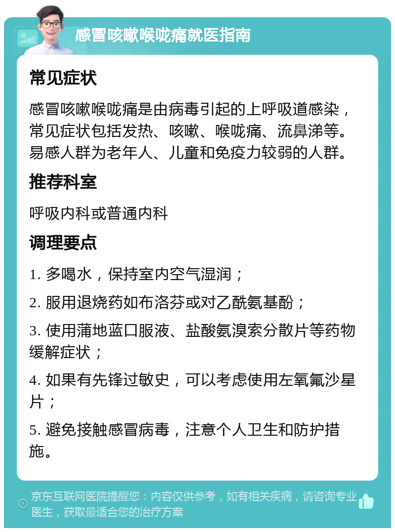 感冒咳嗽喉咙痛就医指南 常见症状 感冒咳嗽喉咙痛是由病毒引起的上呼吸道感染，常见症状包括发热、咳嗽、喉咙痛、流鼻涕等。易感人群为老年人、儿童和免疫力较弱的人群。 推荐科室 呼吸内科或普通内科 调理要点 1. 多喝水，保持室内空气湿润； 2. 服用退烧药如布洛芬或对乙酰氨基酚； 3. 使用蒲地蓝口服液、盐酸氨溴索分散片等药物缓解症状； 4. 如果有先锋过敏史，可以考虑使用左氧氟沙星片； 5. 避免接触感冒病毒，注意个人卫生和防护措施。