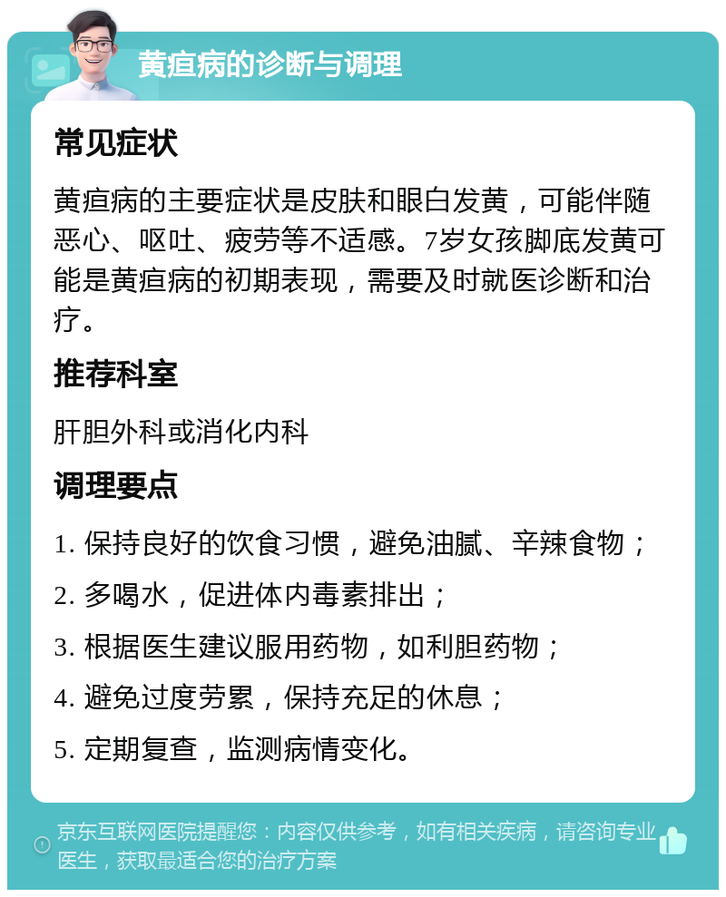 黄疸病的诊断与调理 常见症状 黄疸病的主要症状是皮肤和眼白发黄，可能伴随恶心、呕吐、疲劳等不适感。7岁女孩脚底发黄可能是黄疸病的初期表现，需要及时就医诊断和治疗。 推荐科室 肝胆外科或消化内科 调理要点 1. 保持良好的饮食习惯，避免油腻、辛辣食物； 2. 多喝水，促进体内毒素排出； 3. 根据医生建议服用药物，如利胆药物； 4. 避免过度劳累，保持充足的休息； 5. 定期复查，监测病情变化。