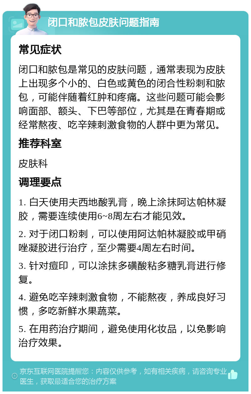 闭口和脓包皮肤问题指南 常见症状 闭口和脓包是常见的皮肤问题，通常表现为皮肤上出现多个小的、白色或黄色的闭合性粉刺和脓包，可能伴随着红肿和疼痛。这些问题可能会影响面部、额头、下巴等部位，尤其是在青春期或经常熬夜、吃辛辣刺激食物的人群中更为常见。 推荐科室 皮肤科 调理要点 1. 白天使用夫西地酸乳膏，晚上涂抹阿达帕林凝胶，需要连续使用6~8周左右才能见效。 2. 对于闭口粉刺，可以使用阿达帕林凝胶或甲硝唑凝胶进行治疗，至少需要4周左右时间。 3. 针对痘印，可以涂抹多磺酸粘多糖乳膏进行修复。 4. 避免吃辛辣刺激食物，不能熬夜，养成良好习惯，多吃新鲜水果蔬菜。 5. 在用药治疗期间，避免使用化妆品，以免影响治疗效果。