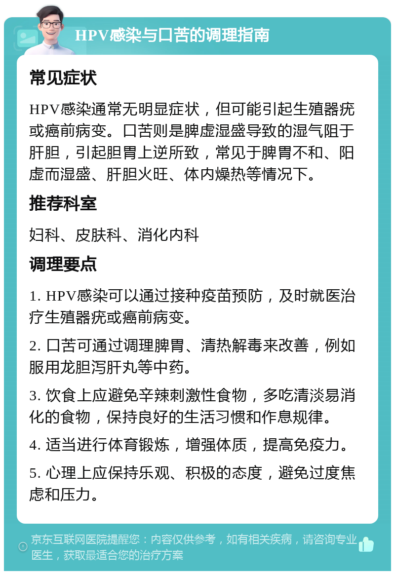 HPV感染与口苦的调理指南 常见症状 HPV感染通常无明显症状，但可能引起生殖器疣或癌前病变。口苦则是脾虚湿盛导致的湿气阻于肝胆，引起胆胃上逆所致，常见于脾胃不和、阳虚而湿盛、肝胆火旺、体内燥热等情况下。 推荐科室 妇科、皮肤科、消化内科 调理要点 1. HPV感染可以通过接种疫苗预防，及时就医治疗生殖器疣或癌前病变。 2. 口苦可通过调理脾胃、清热解毒来改善，例如服用龙胆泻肝丸等中药。 3. 饮食上应避免辛辣刺激性食物，多吃清淡易消化的食物，保持良好的生活习惯和作息规律。 4. 适当进行体育锻炼，增强体质，提高免疫力。 5. 心理上应保持乐观、积极的态度，避免过度焦虑和压力。