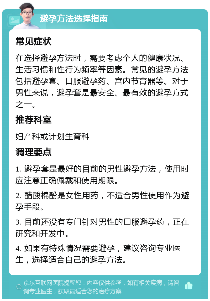 避孕方法选择指南 常见症状 在选择避孕方法时，需要考虑个人的健康状况、生活习惯和性行为频率等因素。常见的避孕方法包括避孕套、口服避孕药、宫内节育器等。对于男性来说，避孕套是最安全、最有效的避孕方式之一。 推荐科室 妇产科或计划生育科 调理要点 1. 避孕套是最好的目前的男性避孕方法，使用时应注意正确佩戴和使用期限。 2. 醋酸棉酚是女性用药，不适合男性使用作为避孕手段。 3. 目前还没有专门针对男性的口服避孕药，正在研究和开发中。 4. 如果有特殊情况需要避孕，建议咨询专业医生，选择适合自己的避孕方法。