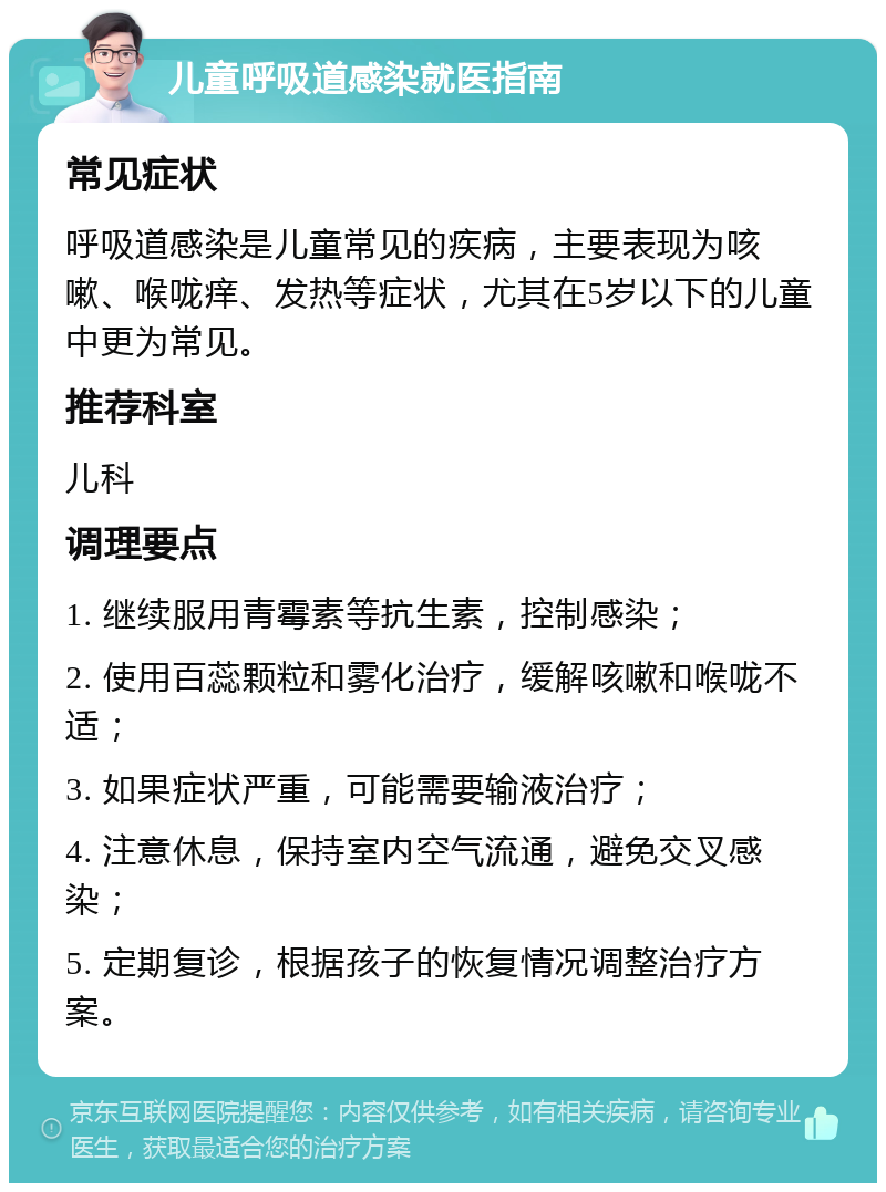 儿童呼吸道感染就医指南 常见症状 呼吸道感染是儿童常见的疾病，主要表现为咳嗽、喉咙痒、发热等症状，尤其在5岁以下的儿童中更为常见。 推荐科室 儿科 调理要点 1. 继续服用青霉素等抗生素，控制感染； 2. 使用百蕊颗粒和雾化治疗，缓解咳嗽和喉咙不适； 3. 如果症状严重，可能需要输液治疗； 4. 注意休息，保持室内空气流通，避免交叉感染； 5. 定期复诊，根据孩子的恢复情况调整治疗方案。