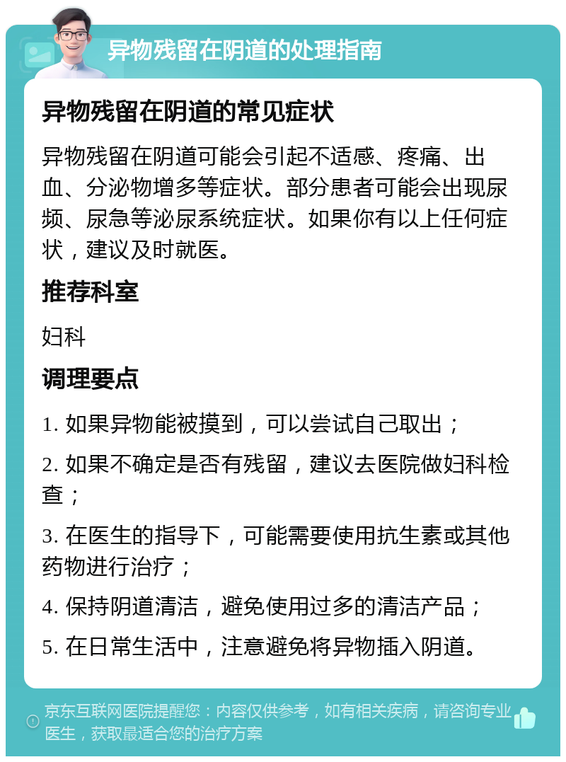 异物残留在阴道的处理指南 异物残留在阴道的常见症状 异物残留在阴道可能会引起不适感、疼痛、出血、分泌物增多等症状。部分患者可能会出现尿频、尿急等泌尿系统症状。如果你有以上任何症状，建议及时就医。 推荐科室 妇科 调理要点 1. 如果异物能被摸到，可以尝试自己取出； 2. 如果不确定是否有残留，建议去医院做妇科检查； 3. 在医生的指导下，可能需要使用抗生素或其他药物进行治疗； 4. 保持阴道清洁，避免使用过多的清洁产品； 5. 在日常生活中，注意避免将异物插入阴道。