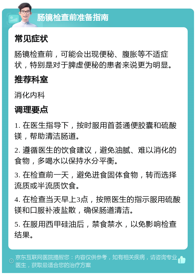 肠镜检查前准备指南 常见症状 肠镜检查前，可能会出现便秘、腹胀等不适症状，特别是对于脾虚便秘的患者来说更为明显。 推荐科室 消化内科 调理要点 1. 在医生指导下，按时服用首荟通便胶囊和硫酸镁，帮助清洁肠道。 2. 遵循医生的饮食建议，避免油腻、难以消化的食物，多喝水以保持水分平衡。 3. 在检查前一天，避免进食固体食物，转而选择流质或半流质饮食。 4. 在检查当天早上3点，按照医生的指示服用硫酸镁和口服补液盐散，确保肠道清洁。 5. 在服用西甲硅油后，禁食禁水，以免影响检查结果。