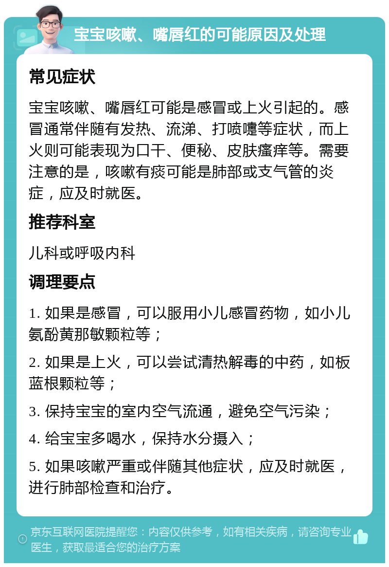 宝宝咳嗽、嘴唇红的可能原因及处理 常见症状 宝宝咳嗽、嘴唇红可能是感冒或上火引起的。感冒通常伴随有发热、流涕、打喷嚏等症状，而上火则可能表现为口干、便秘、皮肤瘙痒等。需要注意的是，咳嗽有痰可能是肺部或支气管的炎症，应及时就医。 推荐科室 儿科或呼吸内科 调理要点 1. 如果是感冒，可以服用小儿感冒药物，如小儿氨酚黄那敏颗粒等； 2. 如果是上火，可以尝试清热解毒的中药，如板蓝根颗粒等； 3. 保持宝宝的室内空气流通，避免空气污染； 4. 给宝宝多喝水，保持水分摄入； 5. 如果咳嗽严重或伴随其他症状，应及时就医，进行肺部检查和治疗。