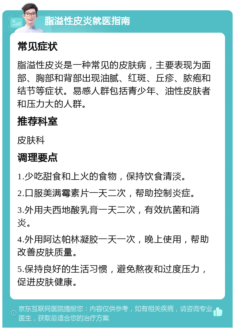 脂溢性皮炎就医指南 常见症状 脂溢性皮炎是一种常见的皮肤病，主要表现为面部、胸部和背部出现油腻、红斑、丘疹、脓疱和结节等症状。易感人群包括青少年、油性皮肤者和压力大的人群。 推荐科室 皮肤科 调理要点 1.少吃甜食和上火的食物，保持饮食清淡。 2.口服美满霉素片一天二次，帮助控制炎症。 3.外用夫西地酸乳膏一天二次，有效抗菌和消炎。 4.外用阿达帕林凝胶一天一次，晚上使用，帮助改善皮肤质量。 5.保持良好的生活习惯，避免熬夜和过度压力，促进皮肤健康。