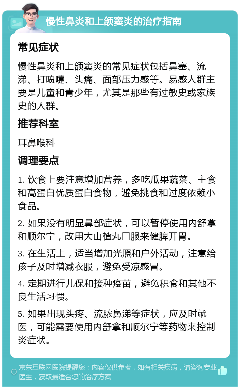 慢性鼻炎和上颌窦炎的治疗指南 常见症状 慢性鼻炎和上颌窦炎的常见症状包括鼻塞、流涕、打喷嚏、头痛、面部压力感等。易感人群主要是儿童和青少年，尤其是那些有过敏史或家族史的人群。 推荐科室 耳鼻喉科 调理要点 1. 饮食上要注意增加营养，多吃瓜果蔬菜、主食和高蛋白优质蛋白食物，避免挑食和过度依赖小食品。 2. 如果没有明显鼻部症状，可以暂停使用内舒拿和顺尔宁，改用大山楂丸口服来健脾开胃。 3. 在生活上，适当增加光照和户外活动，注意给孩子及时增减衣服，避免受凉感冒。 4. 定期进行儿保和接种疫苗，避免积食和其他不良生活习惯。 5. 如果出现头疼、流脓鼻涕等症状，应及时就医，可能需要使用内舒拿和顺尔宁等药物来控制炎症状。