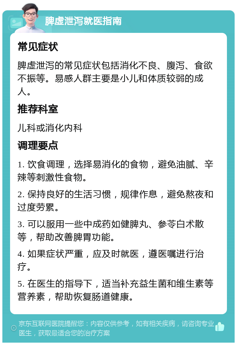 脾虚泄泻就医指南 常见症状 脾虚泄泻的常见症状包括消化不良、腹泻、食欲不振等。易感人群主要是小儿和体质较弱的成人。 推荐科室 儿科或消化内科 调理要点 1. 饮食调理，选择易消化的食物，避免油腻、辛辣等刺激性食物。 2. 保持良好的生活习惯，规律作息，避免熬夜和过度劳累。 3. 可以服用一些中成药如健脾丸、参苓白术散等，帮助改善脾胃功能。 4. 如果症状严重，应及时就医，遵医嘱进行治疗。 5. 在医生的指导下，适当补充益生菌和维生素等营养素，帮助恢复肠道健康。