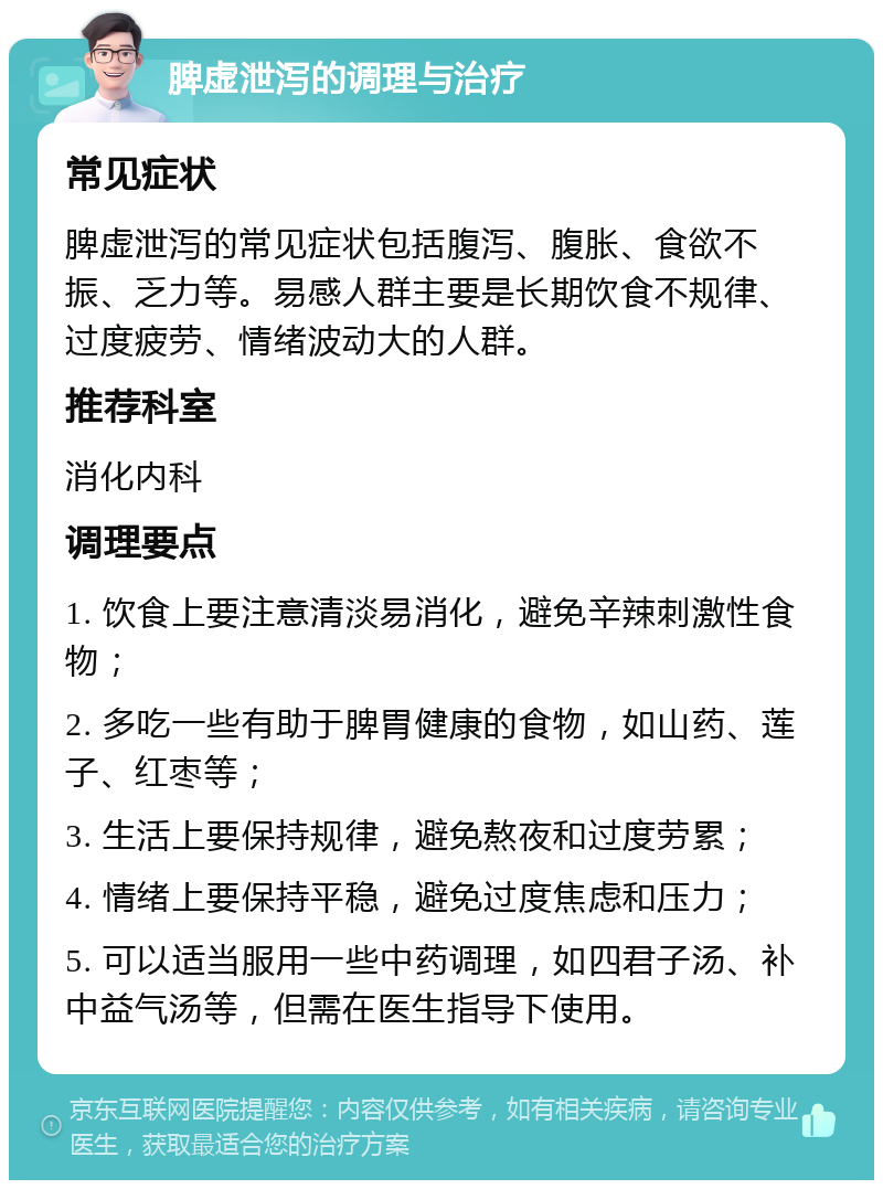 脾虚泄泻的调理与治疗 常见症状 脾虚泄泻的常见症状包括腹泻、腹胀、食欲不振、乏力等。易感人群主要是长期饮食不规律、过度疲劳、情绪波动大的人群。 推荐科室 消化内科 调理要点 1. 饮食上要注意清淡易消化，避免辛辣刺激性食物； 2. 多吃一些有助于脾胃健康的食物，如山药、莲子、红枣等； 3. 生活上要保持规律，避免熬夜和过度劳累； 4. 情绪上要保持平稳，避免过度焦虑和压力； 5. 可以适当服用一些中药调理，如四君子汤、补中益气汤等，但需在医生指导下使用。