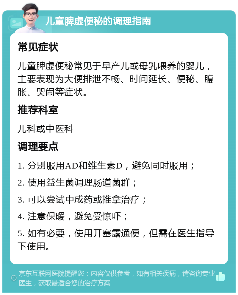 儿童脾虚便秘的调理指南 常见症状 儿童脾虚便秘常见于早产儿或母乳喂养的婴儿，主要表现为大便排泄不畅、时间延长、便秘、腹胀、哭闹等症状。 推荐科室 儿科或中医科 调理要点 1. 分别服用AD和维生素D，避免同时服用； 2. 使用益生菌调理肠道菌群； 3. 可以尝试中成药或推拿治疗； 4. 注意保暖，避免受惊吓； 5. 如有必要，使用开塞露通便，但需在医生指导下使用。