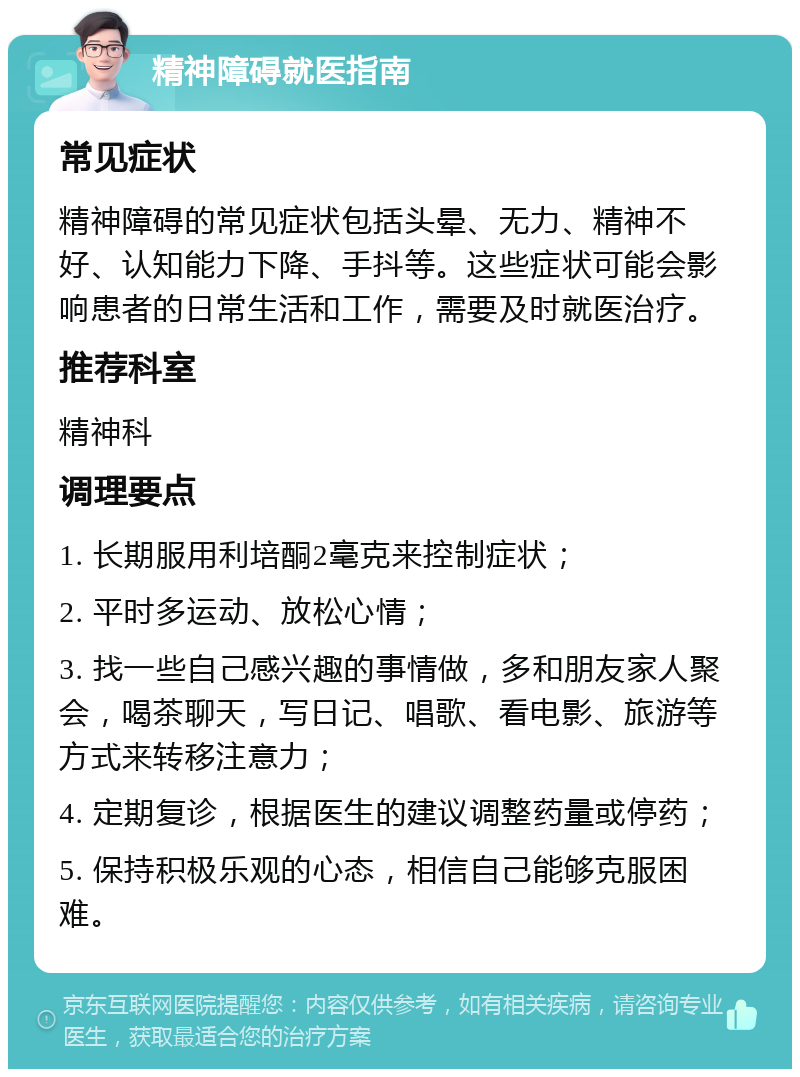 精神障碍就医指南 常见症状 精神障碍的常见症状包括头晕、无力、精神不好、认知能力下降、手抖等。这些症状可能会影响患者的日常生活和工作，需要及时就医治疗。 推荐科室 精神科 调理要点 1. 长期服用利培酮2毫克来控制症状； 2. 平时多运动、放松心情； 3. 找一些自己感兴趣的事情做，多和朋友家人聚会，喝茶聊天，写日记、唱歌、看电影、旅游等方式来转移注意力； 4. 定期复诊，根据医生的建议调整药量或停药； 5. 保持积极乐观的心态，相信自己能够克服困难。