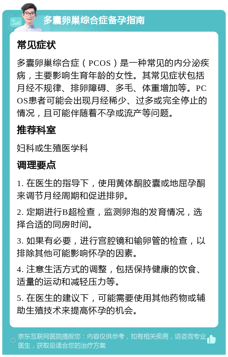 多囊卵巢综合症备孕指南 常见症状 多囊卵巢综合症（PCOS）是一种常见的内分泌疾病，主要影响生育年龄的女性。其常见症状包括月经不规律、排卵障碍、多毛、体重增加等。PCOS患者可能会出现月经稀少、过多或完全停止的情况，且可能伴随着不孕或流产等问题。 推荐科室 妇科或生殖医学科 调理要点 1. 在医生的指导下，使用黄体酮胶囊或地屈孕酮来调节月经周期和促进排卵。 2. 定期进行B超检查，监测卵泡的发育情况，选择合适的同房时间。 3. 如果有必要，进行宫腔镜和输卵管的检查，以排除其他可能影响怀孕的因素。 4. 注意生活方式的调整，包括保持健康的饮食、适量的运动和减轻压力等。 5. 在医生的建议下，可能需要使用其他药物或辅助生殖技术来提高怀孕的机会。