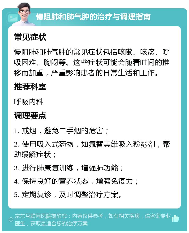 慢阻肺和肺气肿的治疗与调理指南 常见症状 慢阻肺和肺气肿的常见症状包括咳嗽、咳痰、呼吸困难、胸闷等。这些症状可能会随着时间的推移而加重，严重影响患者的日常生活和工作。 推荐科室 呼吸内科 调理要点 1. 戒烟，避免二手烟的危害； 2. 使用吸入式药物，如氟替美维吸入粉雾剂，帮助缓解症状； 3. 进行肺康复训练，增强肺功能； 4. 保持良好的营养状态，增强免疫力； 5. 定期复诊，及时调整治疗方案。