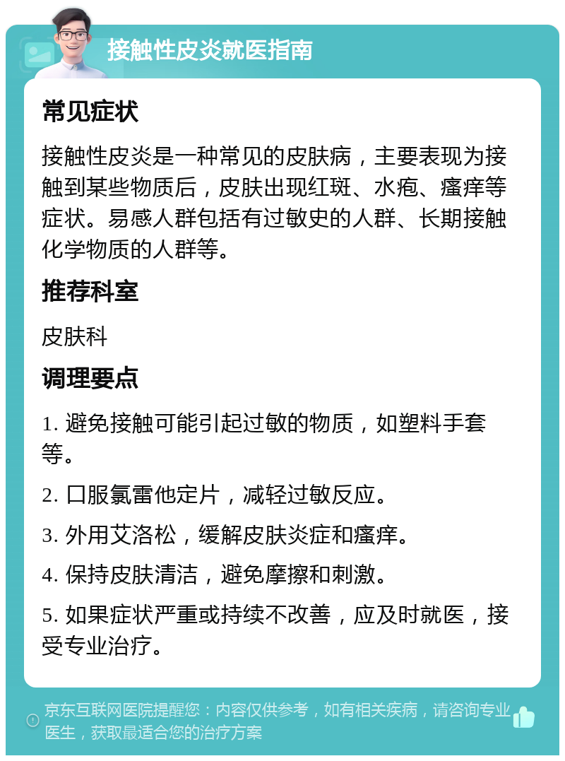 接触性皮炎就医指南 常见症状 接触性皮炎是一种常见的皮肤病，主要表现为接触到某些物质后，皮肤出现红斑、水疱、瘙痒等症状。易感人群包括有过敏史的人群、长期接触化学物质的人群等。 推荐科室 皮肤科 调理要点 1. 避免接触可能引起过敏的物质，如塑料手套等。 2. 口服氯雷他定片，减轻过敏反应。 3. 外用艾洛松，缓解皮肤炎症和瘙痒。 4. 保持皮肤清洁，避免摩擦和刺激。 5. 如果症状严重或持续不改善，应及时就医，接受专业治疗。