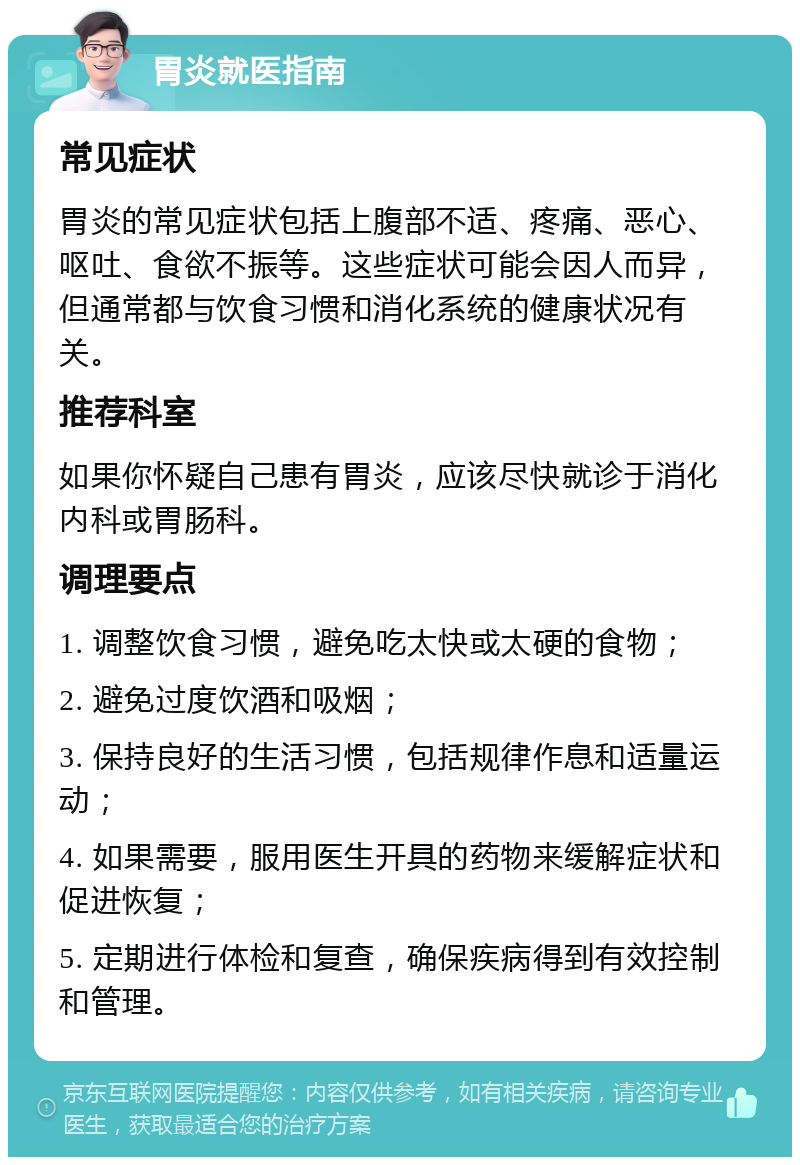 胃炎就医指南 常见症状 胃炎的常见症状包括上腹部不适、疼痛、恶心、呕吐、食欲不振等。这些症状可能会因人而异，但通常都与饮食习惯和消化系统的健康状况有关。 推荐科室 如果你怀疑自己患有胃炎，应该尽快就诊于消化内科或胃肠科。 调理要点 1. 调整饮食习惯，避免吃太快或太硬的食物； 2. 避免过度饮酒和吸烟； 3. 保持良好的生活习惯，包括规律作息和适量运动； 4. 如果需要，服用医生开具的药物来缓解症状和促进恢复； 5. 定期进行体检和复查，确保疾病得到有效控制和管理。