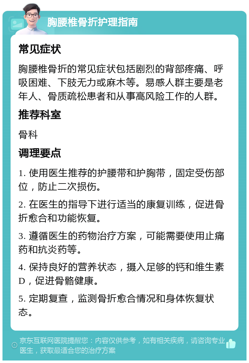 胸腰椎骨折护理指南 常见症状 胸腰椎骨折的常见症状包括剧烈的背部疼痛、呼吸困难、下肢无力或麻木等。易感人群主要是老年人、骨质疏松患者和从事高风险工作的人群。 推荐科室 骨科 调理要点 1. 使用医生推荐的护腰带和护胸带，固定受伤部位，防止二次损伤。 2. 在医生的指导下进行适当的康复训练，促进骨折愈合和功能恢复。 3. 遵循医生的药物治疗方案，可能需要使用止痛药和抗炎药等。 4. 保持良好的营养状态，摄入足够的钙和维生素D，促进骨骼健康。 5. 定期复查，监测骨折愈合情况和身体恢复状态。