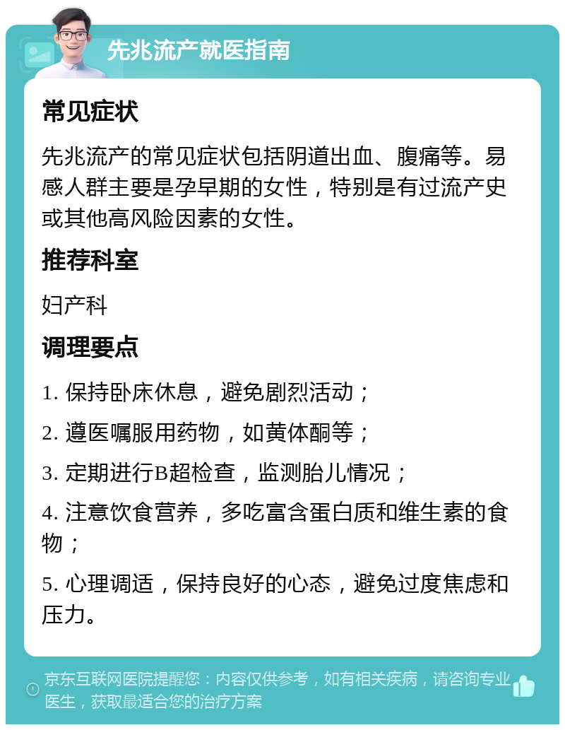 先兆流产就医指南 常见症状 先兆流产的常见症状包括阴道出血、腹痛等。易感人群主要是孕早期的女性，特别是有过流产史或其他高风险因素的女性。 推荐科室 妇产科 调理要点 1. 保持卧床休息，避免剧烈活动； 2. 遵医嘱服用药物，如黄体酮等； 3. 定期进行B超检查，监测胎儿情况； 4. 注意饮食营养，多吃富含蛋白质和维生素的食物； 5. 心理调适，保持良好的心态，避免过度焦虑和压力。