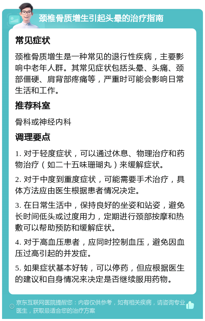 颈椎骨质增生引起头晕的治疗指南 常见症状 颈椎骨质增生是一种常见的退行性疾病，主要影响中老年人群。其常见症状包括头晕、头痛、颈部僵硬、肩背部疼痛等，严重时可能会影响日常生活和工作。 推荐科室 骨科或神经内科 调理要点 1. 对于轻度症状，可以通过休息、物理治疗和药物治疗（如二十五味珊瑚丸）来缓解症状。 2. 对于中度到重度症状，可能需要手术治疗，具体方法应由医生根据患者情况决定。 3. 在日常生活中，保持良好的坐姿和站姿，避免长时间低头或过度用力，定期进行颈部按摩和热敷可以帮助预防和缓解症状。 4. 对于高血压患者，应同时控制血压，避免因血压过高引起的并发症。 5. 如果症状基本好转，可以停药，但应根据医生的建议和自身情况来决定是否继续服用药物。