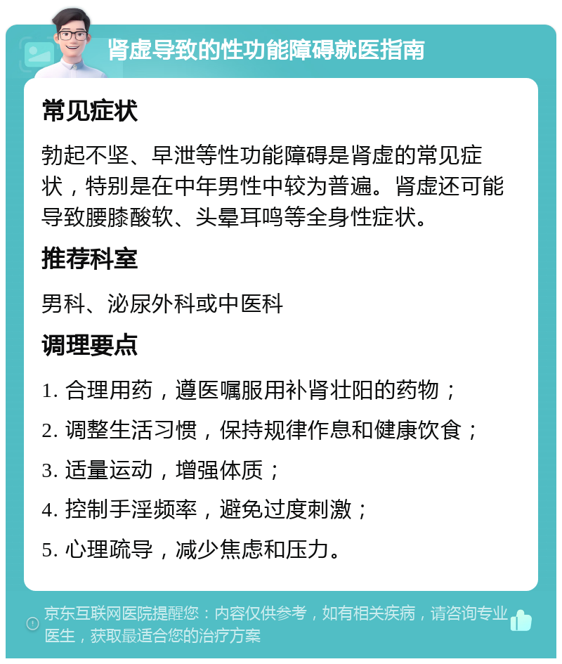 肾虚导致的性功能障碍就医指南 常见症状 勃起不坚、早泄等性功能障碍是肾虚的常见症状，特别是在中年男性中较为普遍。肾虚还可能导致腰膝酸软、头晕耳鸣等全身性症状。 推荐科室 男科、泌尿外科或中医科 调理要点 1. 合理用药，遵医嘱服用补肾壮阳的药物； 2. 调整生活习惯，保持规律作息和健康饮食； 3. 适量运动，增强体质； 4. 控制手淫频率，避免过度刺激； 5. 心理疏导，减少焦虑和压力。