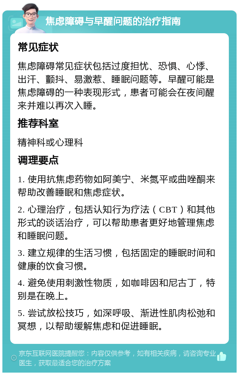 焦虑障碍与早醒问题的治疗指南 常见症状 焦虑障碍常见症状包括过度担忧、恐惧、心悸、出汗、颤抖、易激惹、睡眠问题等。早醒可能是焦虑障碍的一种表现形式，患者可能会在夜间醒来并难以再次入睡。 推荐科室 精神科或心理科 调理要点 1. 使用抗焦虑药物如阿美宁、米氮平或曲唑酮来帮助改善睡眠和焦虑症状。 2. 心理治疗，包括认知行为疗法（CBT）和其他形式的谈话治疗，可以帮助患者更好地管理焦虑和睡眠问题。 3. 建立规律的生活习惯，包括固定的睡眠时间和健康的饮食习惯。 4. 避免使用刺激性物质，如咖啡因和尼古丁，特别是在晚上。 5. 尝试放松技巧，如深呼吸、渐进性肌肉松弛和冥想，以帮助缓解焦虑和促进睡眠。