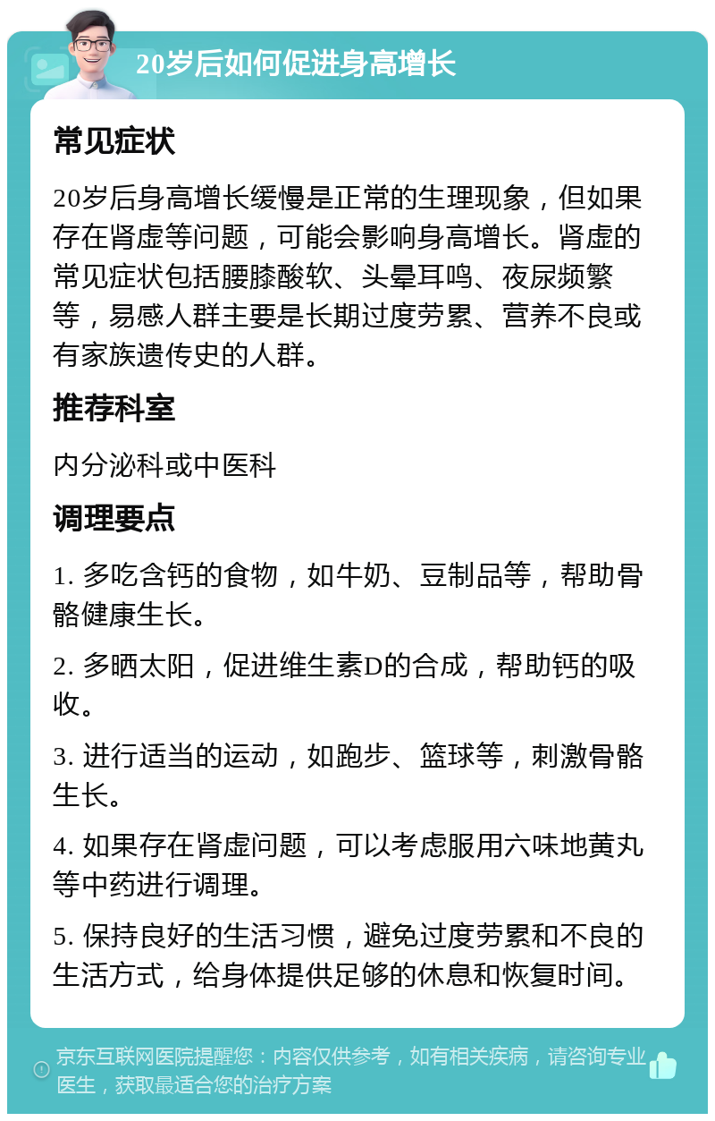 20岁后如何促进身高增长 常见症状 20岁后身高增长缓慢是正常的生理现象，但如果存在肾虚等问题，可能会影响身高增长。肾虚的常见症状包括腰膝酸软、头晕耳鸣、夜尿频繁等，易感人群主要是长期过度劳累、营养不良或有家族遗传史的人群。 推荐科室 内分泌科或中医科 调理要点 1. 多吃含钙的食物，如牛奶、豆制品等，帮助骨骼健康生长。 2. 多晒太阳，促进维生素D的合成，帮助钙的吸收。 3. 进行适当的运动，如跑步、篮球等，刺激骨骼生长。 4. 如果存在肾虚问题，可以考虑服用六味地黄丸等中药进行调理。 5. 保持良好的生活习惯，避免过度劳累和不良的生活方式，给身体提供足够的休息和恢复时间。