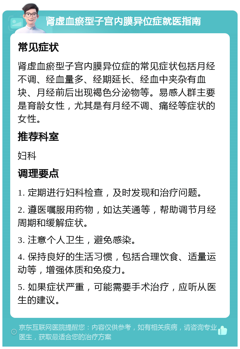 肾虚血瘀型子宫内膜异位症就医指南 常见症状 肾虚血瘀型子宫内膜异位症的常见症状包括月经不调、经血量多、经期延长、经血中夹杂有血块、月经前后出现褐色分泌物等。易感人群主要是育龄女性，尤其是有月经不调、痛经等症状的女性。 推荐科室 妇科 调理要点 1. 定期进行妇科检查，及时发现和治疗问题。 2. 遵医嘱服用药物，如达芙通等，帮助调节月经周期和缓解症状。 3. 注意个人卫生，避免感染。 4. 保持良好的生活习惯，包括合理饮食、适量运动等，增强体质和免疫力。 5. 如果症状严重，可能需要手术治疗，应听从医生的建议。