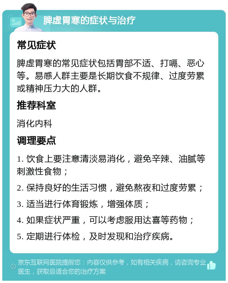 脾虚胃寒的症状与治疗 常见症状 脾虚胃寒的常见症状包括胃部不适、打嗝、恶心等。易感人群主要是长期饮食不规律、过度劳累或精神压力大的人群。 推荐科室 消化内科 调理要点 1. 饮食上要注意清淡易消化，避免辛辣、油腻等刺激性食物； 2. 保持良好的生活习惯，避免熬夜和过度劳累； 3. 适当进行体育锻炼，增强体质； 4. 如果症状严重，可以考虑服用达喜等药物； 5. 定期进行体检，及时发现和治疗疾病。