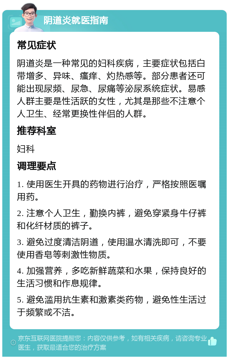 阴道炎就医指南 常见症状 阴道炎是一种常见的妇科疾病，主要症状包括白带增多、异味、瘙痒、灼热感等。部分患者还可能出现尿频、尿急、尿痛等泌尿系统症状。易感人群主要是性活跃的女性，尤其是那些不注意个人卫生、经常更换性伴侣的人群。 推荐科室 妇科 调理要点 1. 使用医生开具的药物进行治疗，严格按照医嘱用药。 2. 注意个人卫生，勤换内裤，避免穿紧身牛仔裤和化纤材质的裤子。 3. 避免过度清洁阴道，使用温水清洗即可，不要使用香皂等刺激性物质。 4. 加强营养，多吃新鲜蔬菜和水果，保持良好的生活习惯和作息规律。 5. 避免滥用抗生素和激素类药物，避免性生活过于频繁或不洁。