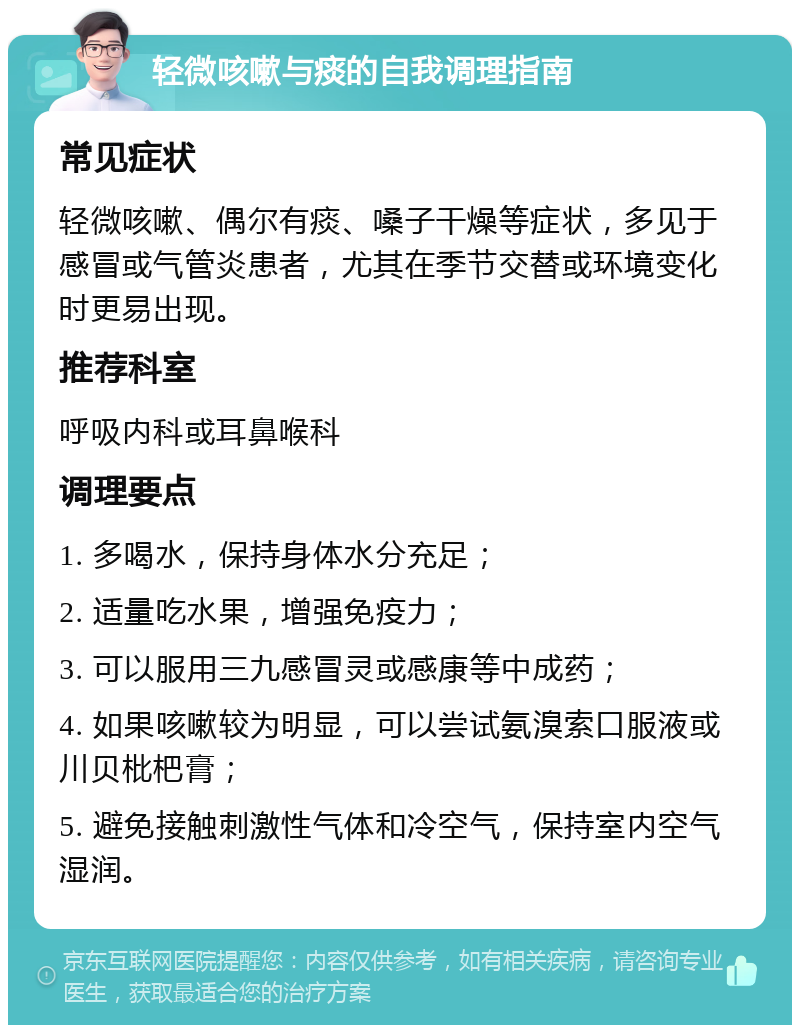 轻微咳嗽与痰的自我调理指南 常见症状 轻微咳嗽、偶尔有痰、嗓子干燥等症状，多见于感冒或气管炎患者，尤其在季节交替或环境变化时更易出现。 推荐科室 呼吸内科或耳鼻喉科 调理要点 1. 多喝水，保持身体水分充足； 2. 适量吃水果，增强免疫力； 3. 可以服用三九感冒灵或感康等中成药； 4. 如果咳嗽较为明显，可以尝试氨溴索口服液或川贝枇杷膏； 5. 避免接触刺激性气体和冷空气，保持室内空气湿润。