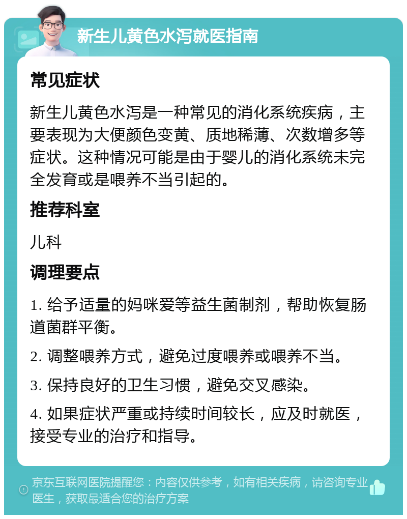 新生儿黄色水泻就医指南 常见症状 新生儿黄色水泻是一种常见的消化系统疾病，主要表现为大便颜色变黄、质地稀薄、次数增多等症状。这种情况可能是由于婴儿的消化系统未完全发育或是喂养不当引起的。 推荐科室 儿科 调理要点 1. 给予适量的妈咪爱等益生菌制剂，帮助恢复肠道菌群平衡。 2. 调整喂养方式，避免过度喂养或喂养不当。 3. 保持良好的卫生习惯，避免交叉感染。 4. 如果症状严重或持续时间较长，应及时就医，接受专业的治疗和指导。