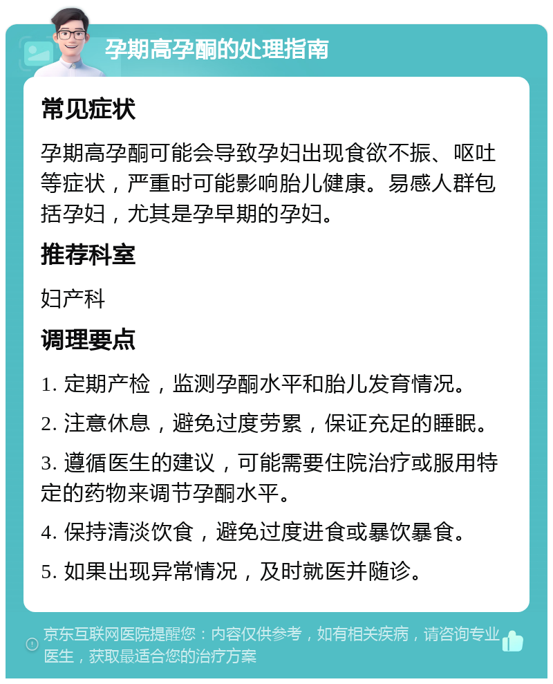 孕期高孕酮的处理指南 常见症状 孕期高孕酮可能会导致孕妇出现食欲不振、呕吐等症状，严重时可能影响胎儿健康。易感人群包括孕妇，尤其是孕早期的孕妇。 推荐科室 妇产科 调理要点 1. 定期产检，监测孕酮水平和胎儿发育情况。 2. 注意休息，避免过度劳累，保证充足的睡眠。 3. 遵循医生的建议，可能需要住院治疗或服用特定的药物来调节孕酮水平。 4. 保持清淡饮食，避免过度进食或暴饮暴食。 5. 如果出现异常情况，及时就医并随诊。