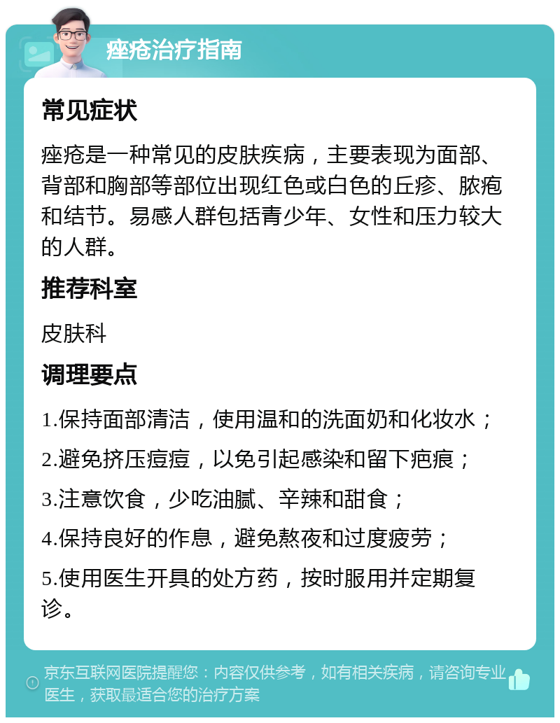 痤疮治疗指南 常见症状 痤疮是一种常见的皮肤疾病，主要表现为面部、背部和胸部等部位出现红色或白色的丘疹、脓疱和结节。易感人群包括青少年、女性和压力较大的人群。 推荐科室 皮肤科 调理要点 1.保持面部清洁，使用温和的洗面奶和化妆水； 2.避免挤压痘痘，以免引起感染和留下疤痕； 3.注意饮食，少吃油腻、辛辣和甜食； 4.保持良好的作息，避免熬夜和过度疲劳； 5.使用医生开具的处方药，按时服用并定期复诊。